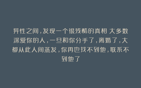 异性之间，发现一个很残酷的真相：大多数深爱你的人，一旦和你分手了，离婚了，大都从此人间蒸发，你再也找不到他，联系不到他了