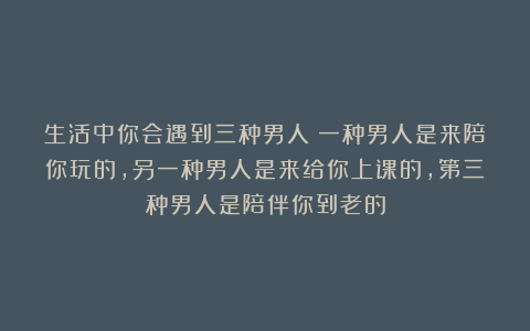 生活中你会遇到三种男人：一种男人是来陪你玩的，另一种男人是来给你上课的，第三种男人是陪伴你到老的