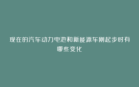 现在的汽车动力电池和新能源车刚起步时有哪些变化？