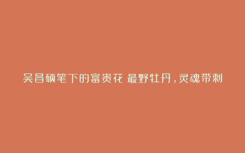 吴昌硕笔下的富贵花：最野牡丹，灵魂带刺