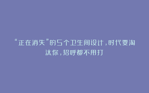 “正在消失”的5个卫生间设计，时代要淘汰你，招呼都不用打！