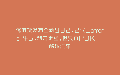 保时捷发布全新992.2代Carrera 4S，动力更强，但只有PDK | 酷乐汽车