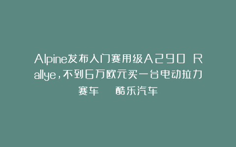 Alpine发布入门赛用级A290 Rallye，不到6万欧元买一台电动拉力赛车 | 酷乐汽车