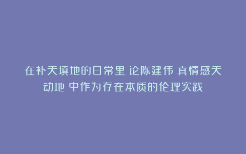 在补天填地的日常里：论陈建伟《真情感天动地》中作为存在本质的伦理实践