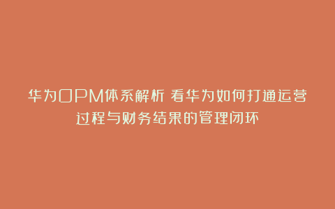 华为OPM体系解析：看华为如何打通运营过程与财务结果的管理闭环
