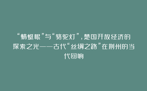 “蜻蜓眼”与“骆驼灯”，楚国开放经济的探索之光——古代“丝绸之路”在荆州的当代回响