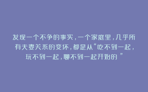 发现一个不争的事实，一个家庭里，几乎所有夫妻关系的变坏，都是从“吃不到一起，玩不到一起，聊不到一起开始的！”