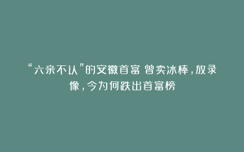 “六亲不认”的安徽首富：曾卖冰棒，放录像，今为何跌出首富榜