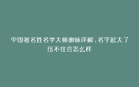 中国著名姓名学大师谢咏详解,名字起大了压不住会怎么样
