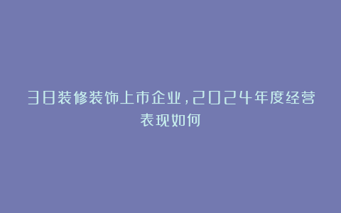38装修装饰上市企业,2024年度经营表现如何?