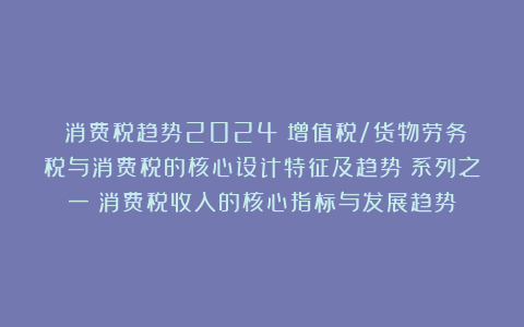 《消费税趋势2024：增值税/货物劳务税与消费税的核心设计特征及趋势》系列之一：消费税收入的核心指标与发展趋势
