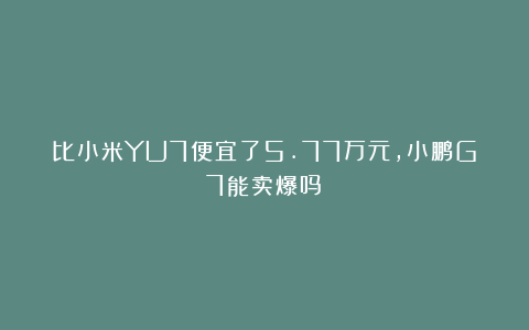 比小米YU7便宜了5.77万元，小鹏G7能卖爆吗？