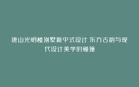 唐山光明楼别墅新中式设计：东方古韵与现代设计美学的碰撞