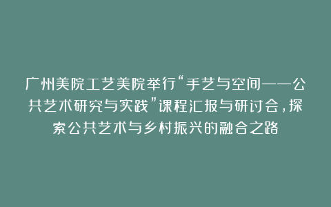 广州美院工艺美院举行“手艺与空间——公共艺术研究与实践”课程汇报与研讨会，探索公共艺术与乡村振兴的融合之路