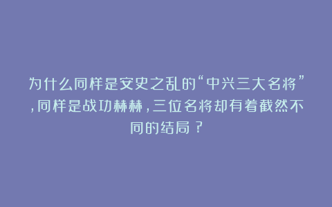 为什么同样是安史之乱的“中兴三大名将”，同样是战功赫赫，三位名将却有着截然不同的结局​?
