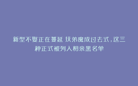 新型不娶正在蔓延：扶弟魔成过去式，这三种正式被列入相亲黑名单