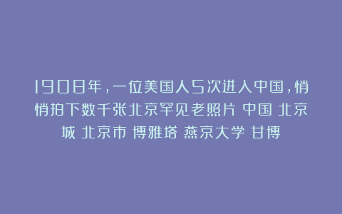 1908年,一位美国人5次进入中国,悄悄拍下数千张北京罕见老照片|中国|北京城|北京市|博雅塔|燕京大学|甘博