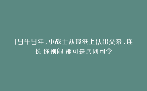 1949年，小战士从报纸上认出父亲，连长：你别闹！那可是兵团司令