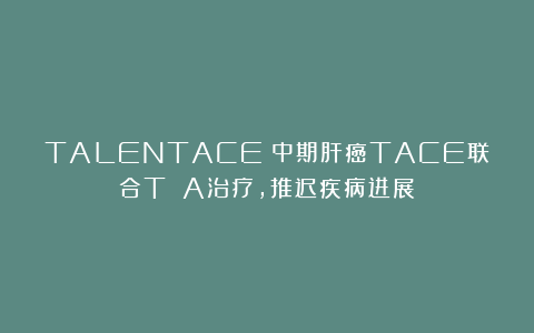 TALENTACE:中期肝癌TACE联合T A治疗,推迟疾病进展