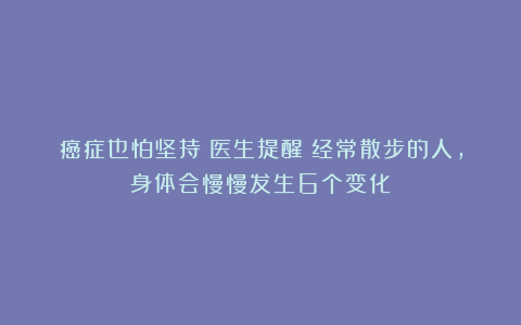 癌症也怕坚持！医生提醒：经常散步的人，身体会慢慢发生6个变化