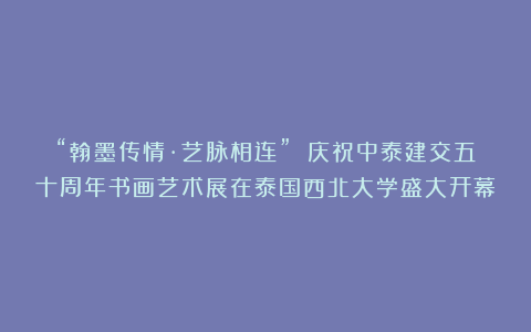 “翰墨传情·艺脉相连” 庆祝中泰建交五十周年书画艺术展在泰国西北大学盛大开幕