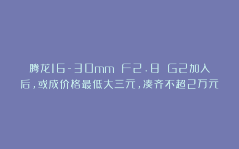 腾龙16-30mm F2.8 G2加入后,或成价格最低大三元,凑齐不超2万元