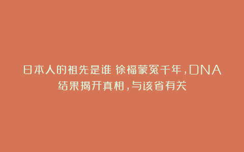 日本人的祖先是谁？徐福蒙冤千年，DNA结果揭开真相，与该省有关