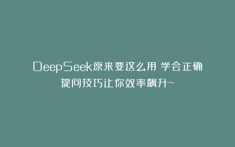 DeepSeek原来要这么用！学会正确提问技巧让你效率飙升~