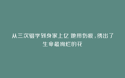 从三次辍学到身家上亿：她用伤痕，绣出了生命最绚烂的花