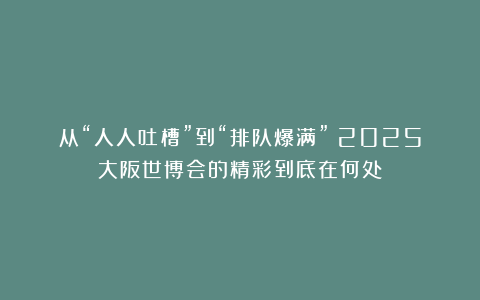 从“人人吐槽”到“排队爆满”！2025大阪世博会的精彩到底在何处？