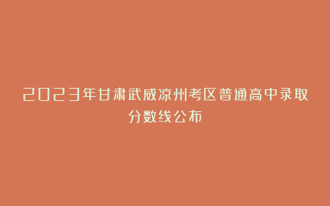 2023年甘肃武威凉州考区普通高中录取分数线公布