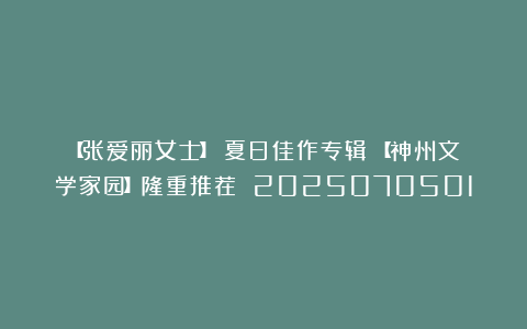 【张爱丽女士】《夏日佳作专辑》【神州文学家园】隆重推荐 2025070501