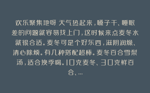 欢乐聚集地呀：天气热起来，嗓子干、睡眠差的问题就容易找上门，这时候来点麦冬水就很合适。麦冬可是个好东西，滋阴润燥、清心除烦。有几种搭配超棒。麦冬百合雪梨汤，适合换季喝。10克麦冬、30克鲜百合、…