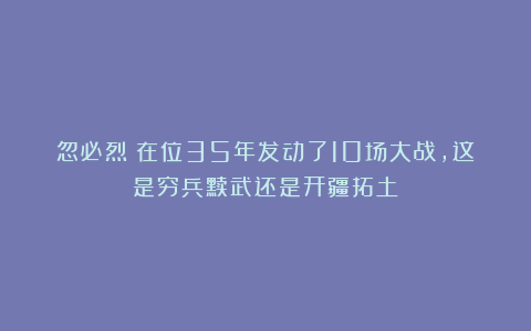 忽必烈：在位35年发动了10场大战，这是穷兵黩武还是开疆拓土？
