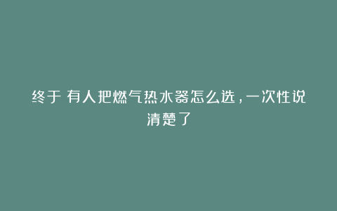 终于！有人把燃气热水器怎么选，一次性说清楚了