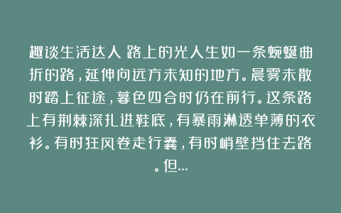 趣谈生活达人：路上的光人生如一条蜿蜒曲折的路，延伸向远方未知的地方。晨雾未散时踏上征途，暮色四合时仍在前行。这条路上有荆棘深扎进鞋底，有暴雨淋透单薄的衣衫。有时狂风卷走行囊，有时峭壁挡住去路。但…
