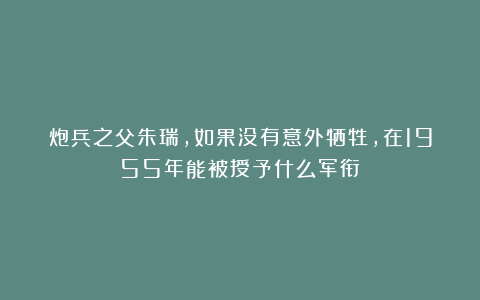 炮兵之父朱瑞，如果没有意外牺牲，在1955年能被授予什么军衔？