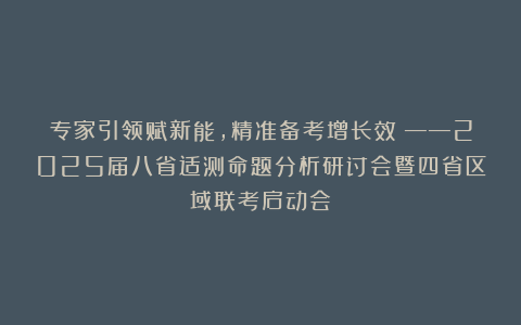 专家引领赋新能，精准备考增长效 ——2025届八省适测命题分析研讨会暨四省区域联考启动会