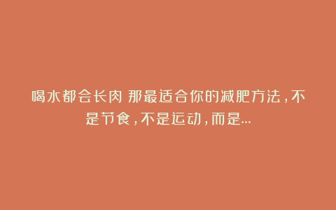 喝水都会长肉？那最适合你的减肥方法，不是节食，不是运动，而是…