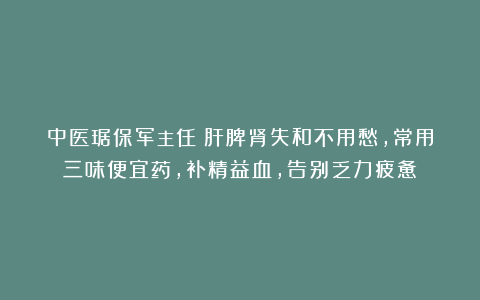 中医琚保军主任：肝脾肾失和不用愁，常用三味便宜药，补精益血，告别乏力疲惫！