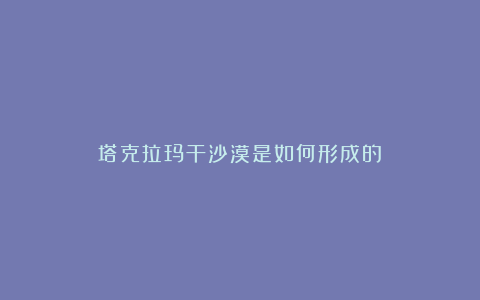 塔克拉玛干沙漠是如何形成的？
