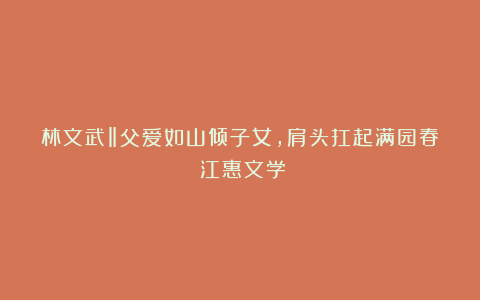 林文武‖父爱如山倾子女，肩头扛起满园春（江惠文学）
