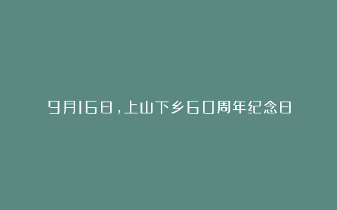 9月16日，上山下乡60周年纪念日