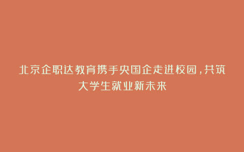 北京企职达教育携手央国企走进校园，共筑大学生就业新未来