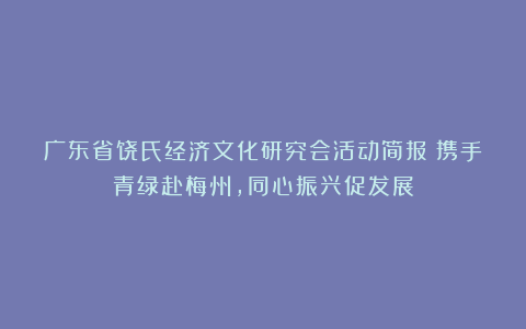 广东省饶氏经济文化研究会活动简报｜携手青绿赴梅州，同心振兴促发展