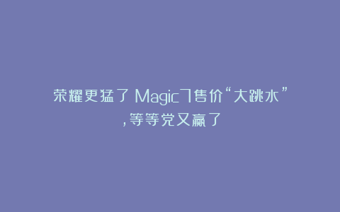 荣耀更猛了！Magic7售价“大跳水”，等等党又赢了
