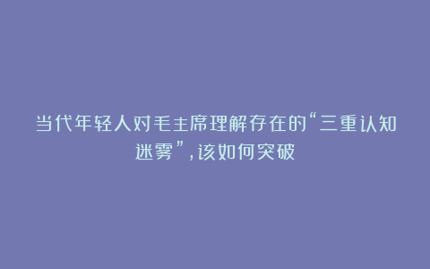 当代年轻人对毛主席理解存在的“三重认知迷雾”，该如何突破？
