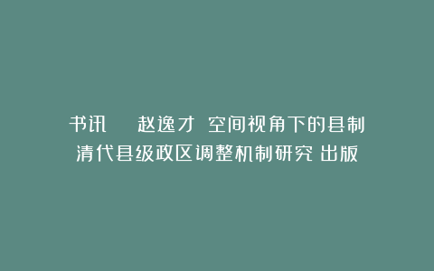 书讯 | 赵逸才：《空间视角下的县制：清代县级政区调整机制研究》出版