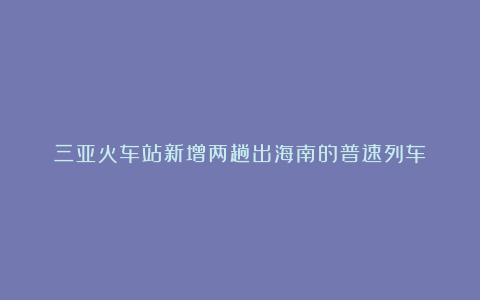 三亚火车站新增两趟出海南的普速列车