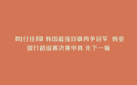 【每日佳局】韩国最强双雄再争冠军 韩亚银行超级赛决赛申真谞先下一城